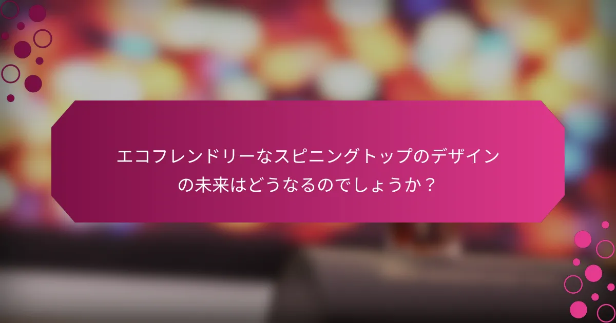 エコフレンドリーなスピニングトップのデザインの未来はどうなるのでしょうか？