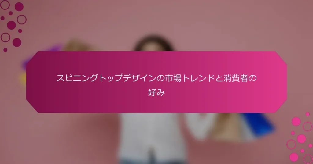スピニングトップデザインの市場トレンドと消費者の好み