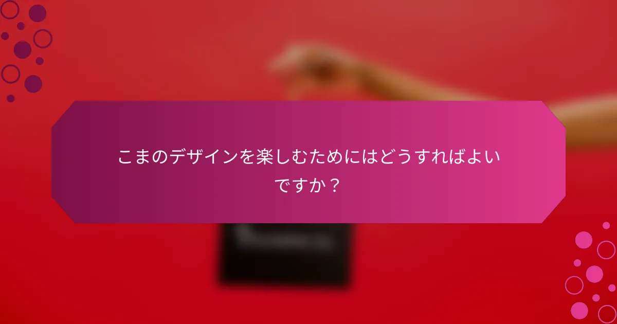 こまのデザインを楽しむためにはどうすればよいですか？