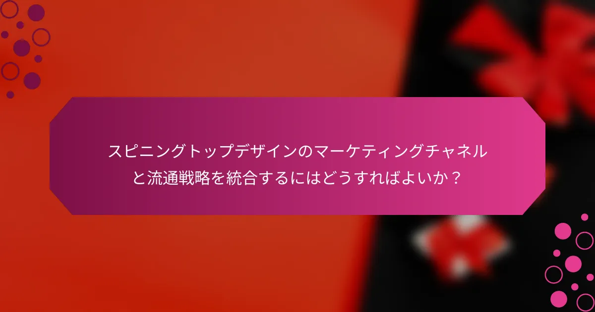 スピニングトップデザインのマーケティングチャネルと流通戦略を統合するにはどうすればよいか？