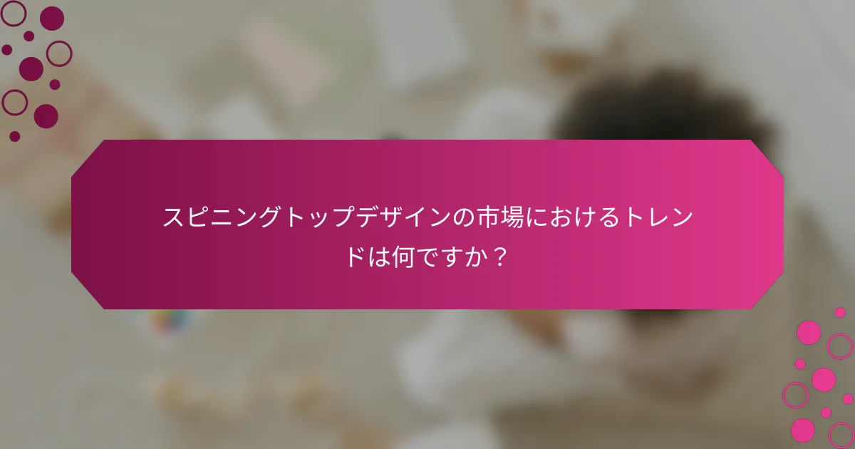 スピニングトップデザインの市場におけるトレンドは何ですか？