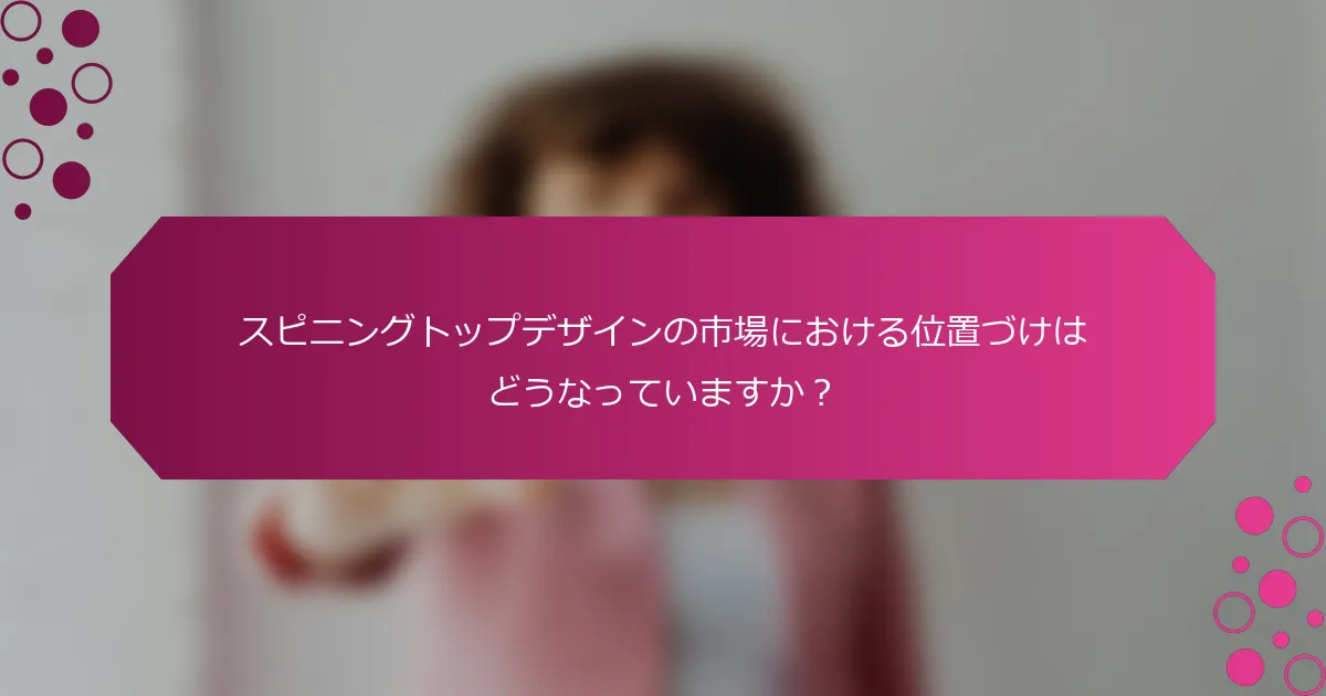 スピニングトップデザインの市場における位置づけはどうなっていますか？