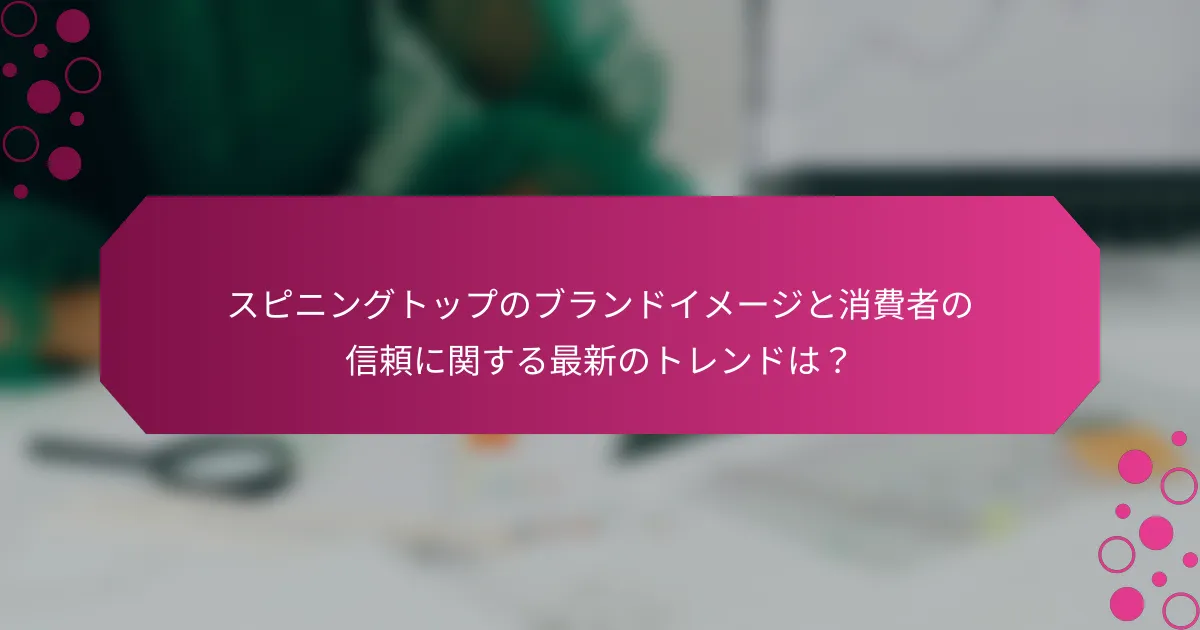スピニングトップのブランドイメージと消費者の信頼に関する最新のトレンドは？