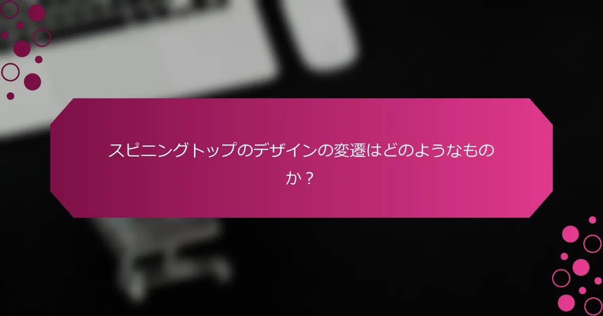 スピニングトップのデザインの変遷はどのようなものか？