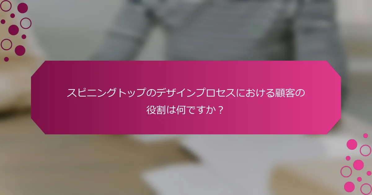 スピニングトップのデザインプロセスにおける顧客の役割は何ですか？