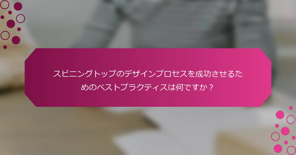 スピニングトップのデザインプロセスを成功させるためのベストプラクティスは何ですか？