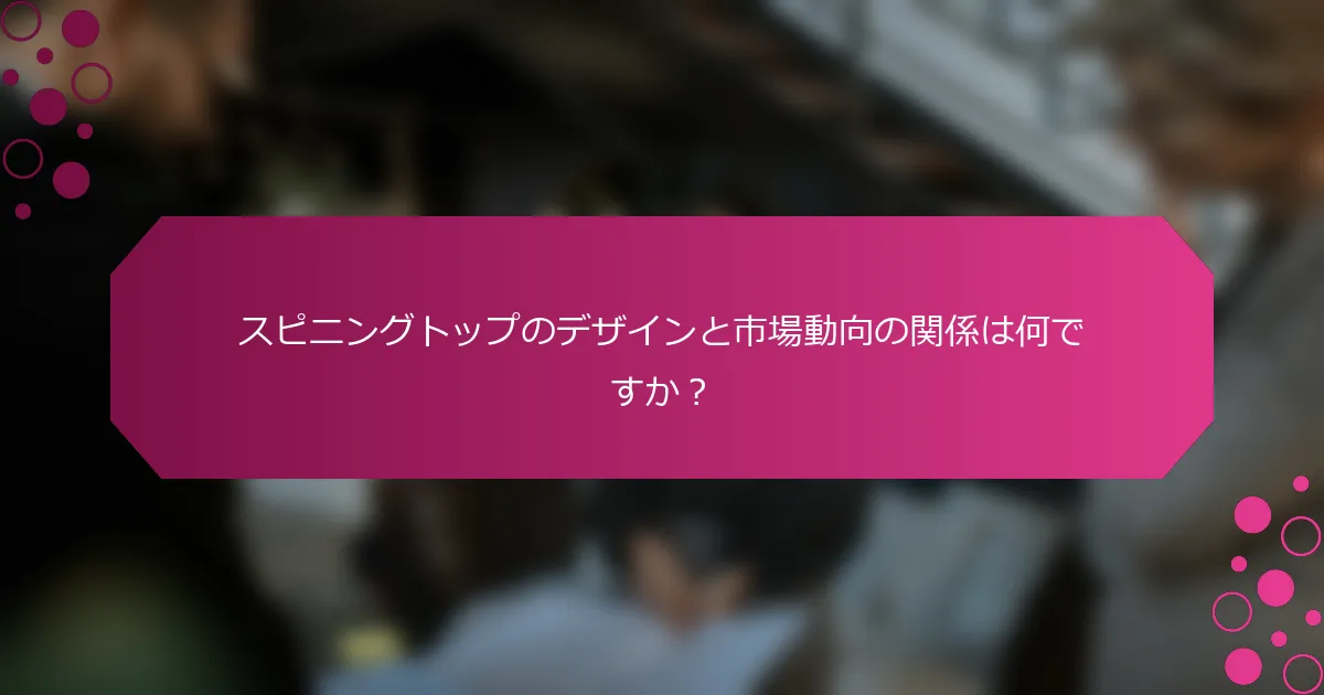 スピニングトップのデザインと市場動向の関係は何ですか？