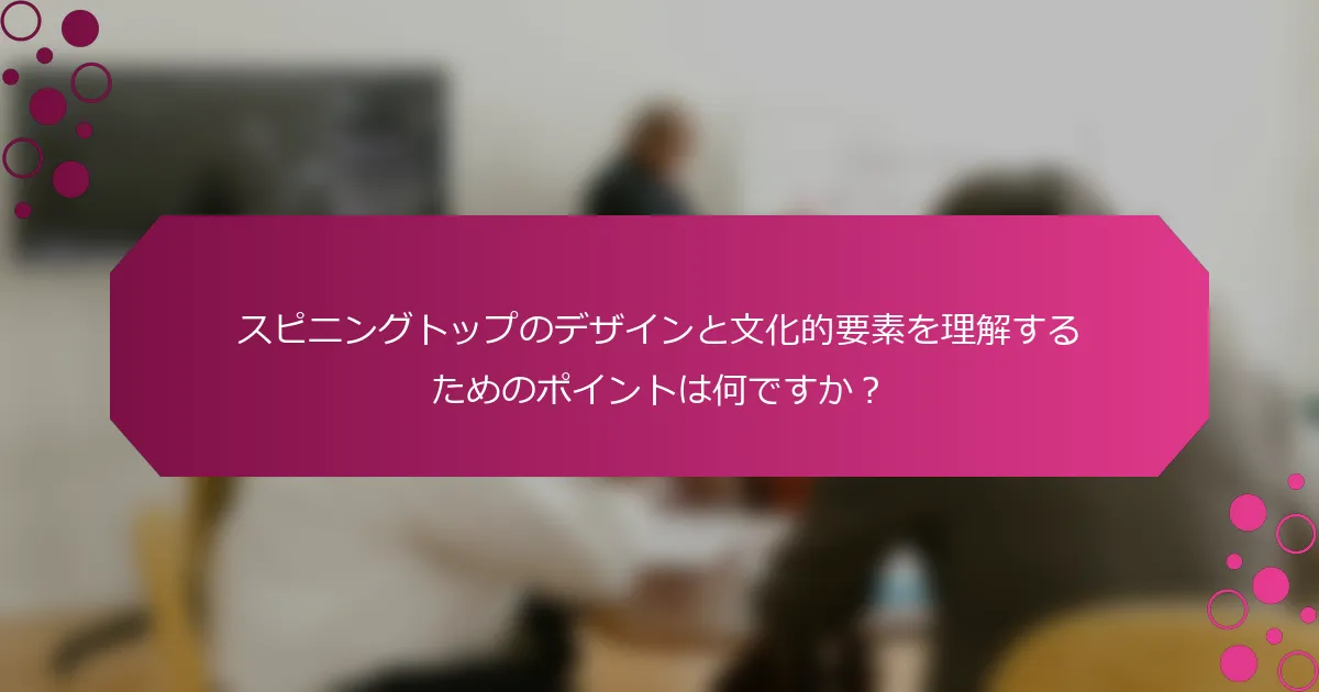 スピニングトップのデザインと文化的要素を理解するためのポイントは何ですか？