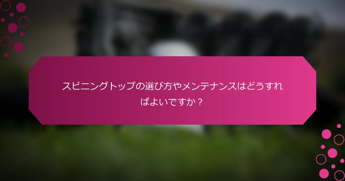 スピニングトップの選び方やメンテナンスはどうすればよいですか？